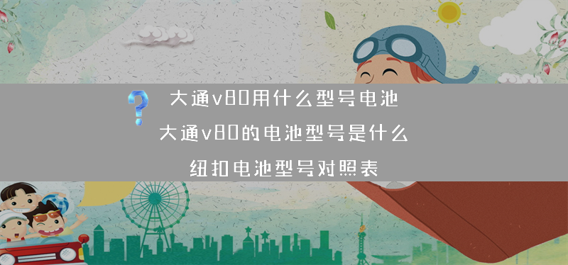 大通v80用什么型号电池 大通v80的电池型号是什么？（纽扣电池型号对照表）