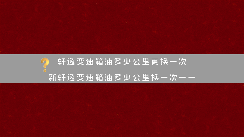 轩逸变速箱油多少公里更换一次？（新轩逸变速箱油多少公里换一次一一）