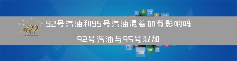 92号汽油和95号汽油混着加有影响吗？（92号汽油与95号混加）