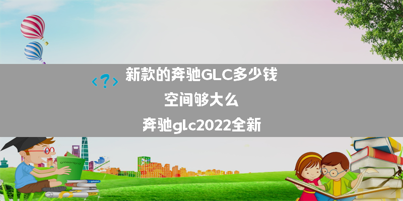 新款的奔驰GLC多少钱 空间够大么？（奔驰glc2022全新）