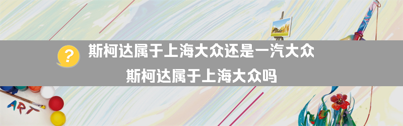 斯柯达属于上海大众还是一汽大众？（斯柯达属于上海大众吗）