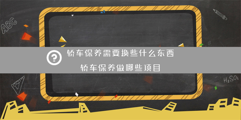 轿车保养需要换些什么东西？（轿车保养做哪些项目）