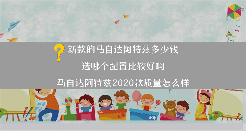 新款的马自达阿特兹多少钱 选哪个配置比较好啊？（马自达阿特兹2020款质量怎么样）