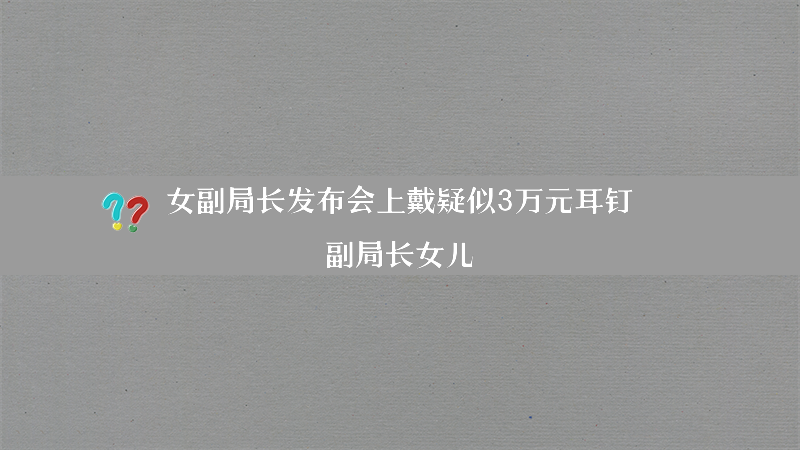 女副局长发布会上戴疑似3万元耳钉？（副局长女儿）