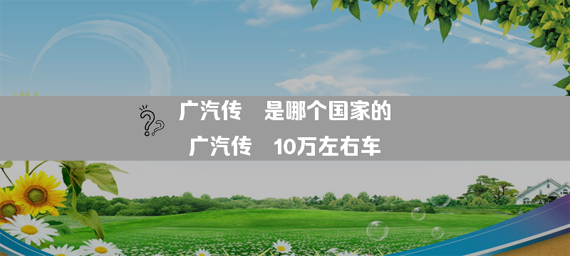 广汽传祺是哪个的？（广汽传祺10万左右车）