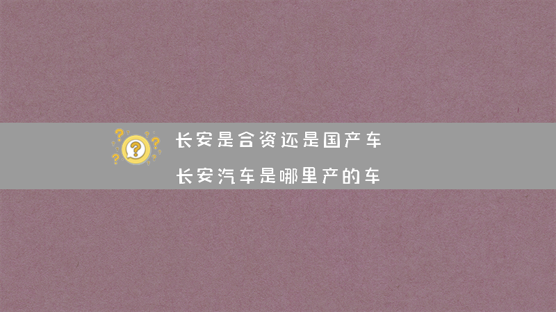 长安是合资还是国产车？（长安汽车是哪里产的车）