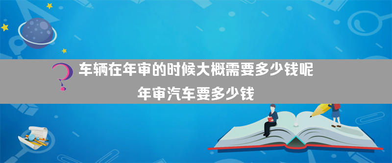 车辆在年审的时候大概需要多少钱呢？（年审汽车要多少钱）