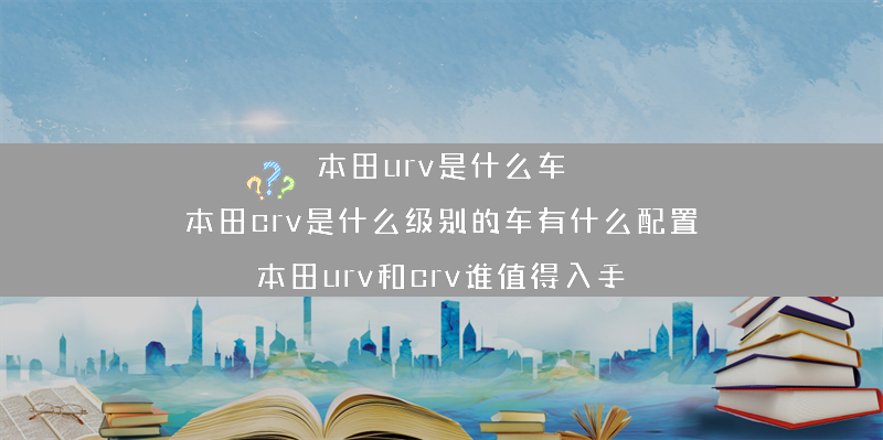 本田urv是什么车 本田crv是什么级别的车有什么配置？（本田urv和crv谁值得入手）