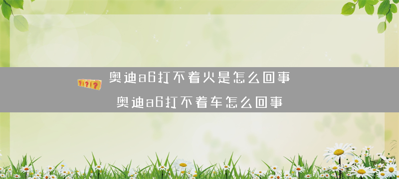 奥迪a6打不着火是怎么回事？（奥迪a6打不着车怎么回事）