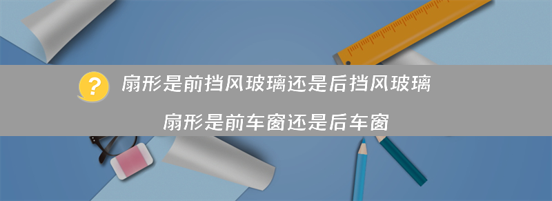 扇形是前挡风玻璃还是后挡风玻璃（扇形是前车窗还是后车窗）