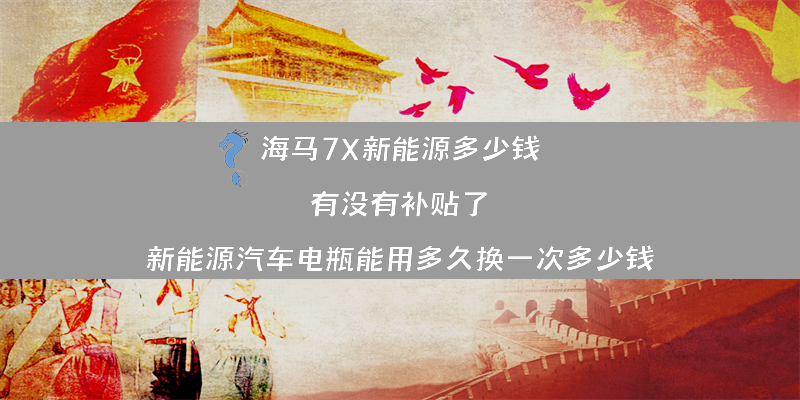 海马7X新能源多少钱 有没有补贴了？（新能源汽车电瓶能用多久换一次多少钱）