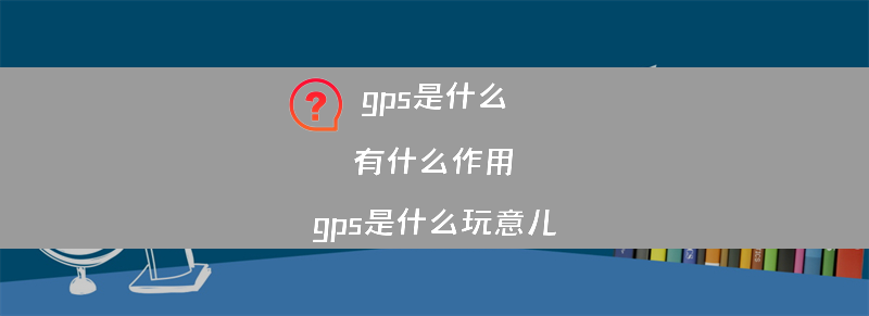 gps是什么 有什么作用？（gps是什么玩意儿）